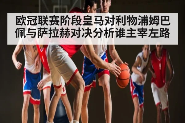 欧冠联赛阶段皇马对利物浦姆巴佩与萨拉赫对决分析谁主宰左路 | leyu