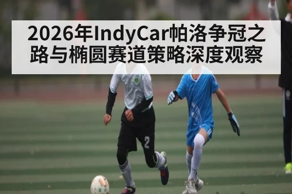 2026年IndyCar帕洛争冠之路与椭圆赛道策略深度观察 | leyu