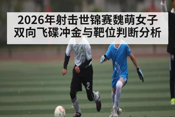 2026年射击世锦赛魏萌女子双向飞碟冲金与靶位判断分析 - leyu